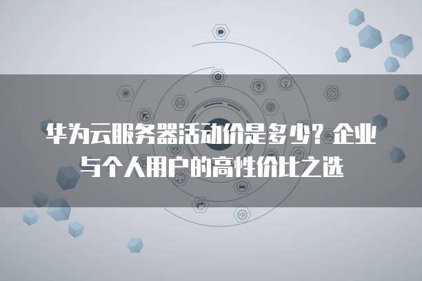 华为云服务器活动价是多少?企业与个人用户的高性价比之选