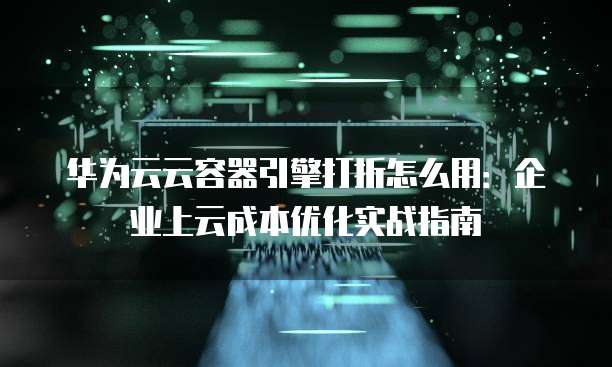 华为云云容器引擎打折怎么用:企业上云成本优化实战指南