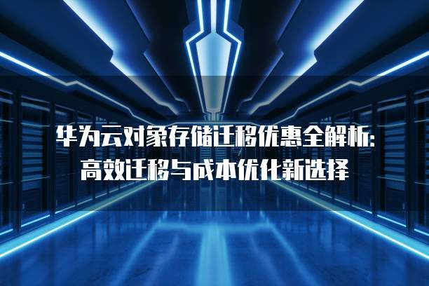 华为云对象存储迁移优惠全解析:高效迁移与成本优化新选择