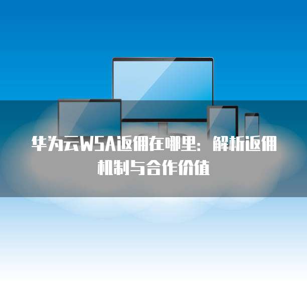 华为云WSA返佣在哪里:解析返佣机制与合作价值