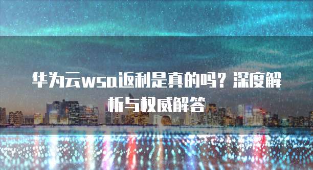 华为云wsa返利是真的吗？深度解析与权威解答