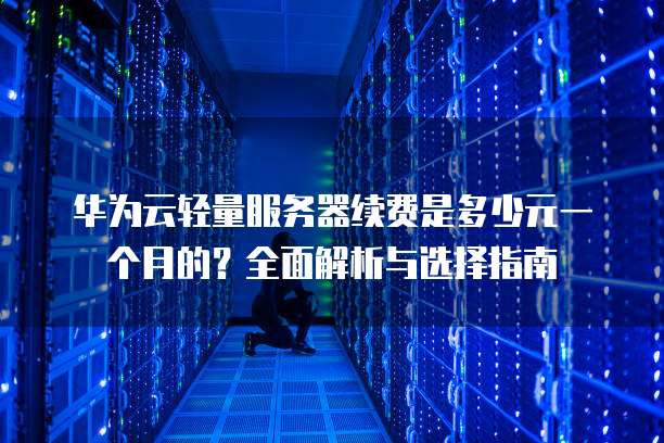 华为云轻量服务器续费是多少元一个月的?全面解析与选择指南