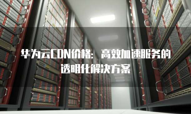 华为云CDN价格:高效加速服务的透明化解决方案