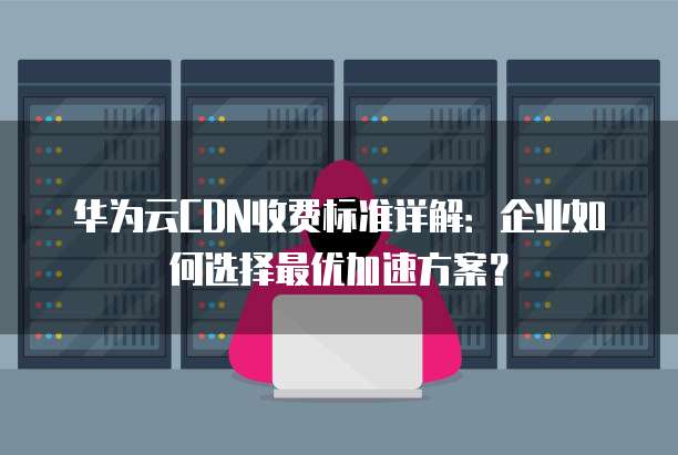 华为云CDN收费标准详解:企业如何选择最优加速方案?