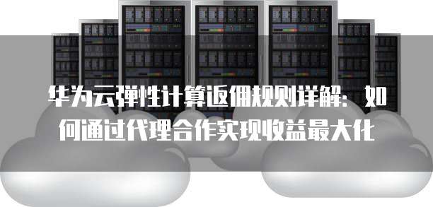 华为云弹性计算返佣规则详解:如何通过代理合作实现收益最大化