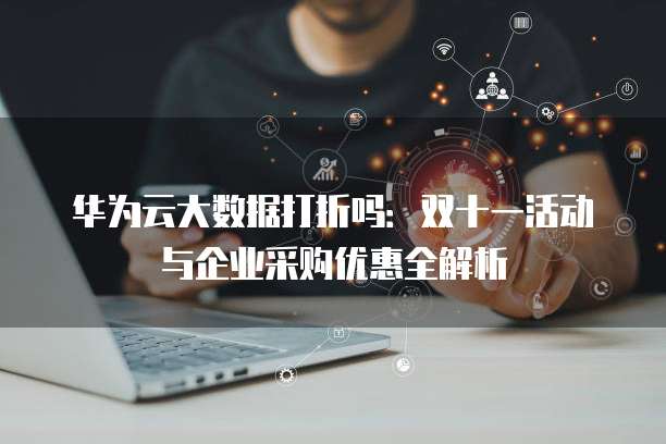 华为云大数据打折吗:双十一活动与企业采购优惠全解析