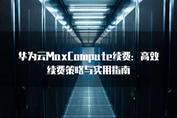 华为云MaxCompute续费:高效续费策略与实用指南