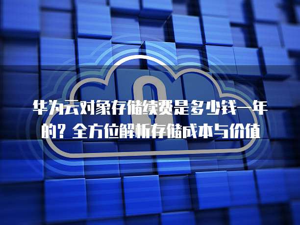 华为云对象存储续费是多少钱一年的?全方位解析存储成本与价值