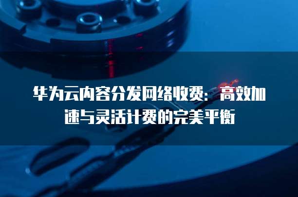 华为云内容分发网络收费:高效加速与灵活计费的完美平衡
