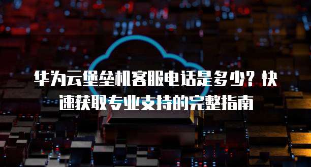 华为云堡垒机客服电话是多少?快速获取专业支持的完整指南