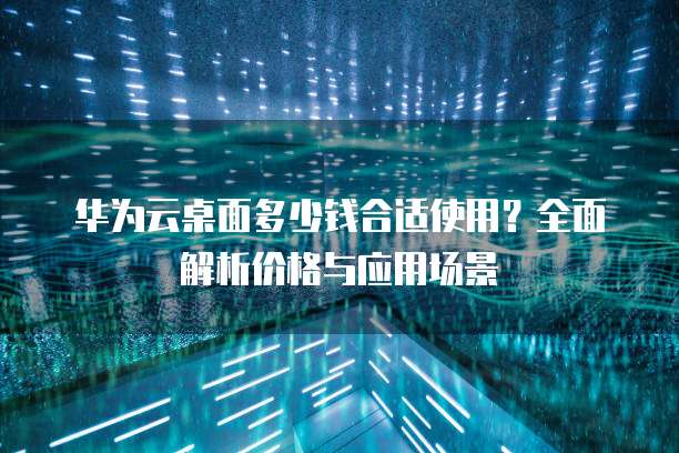 华为云桌面多少钱合适使用?全面解析价格与应用场景