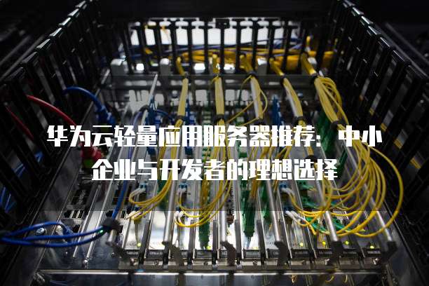 华为云轻量应用服务器推荐:中小企业与开发者的理想选择