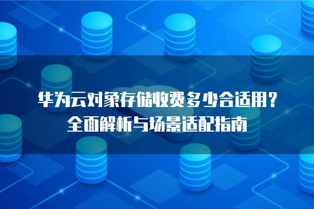 华为云对象存储收费多少合适用?全面解析与场景适配指南