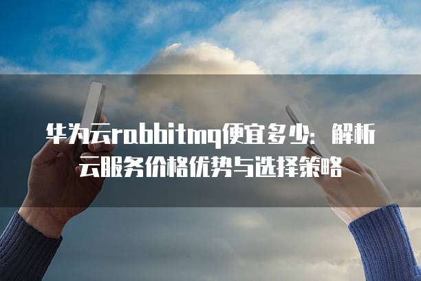 华为云rabbitmq便宜多少:解析云服务价格优势与选择策略