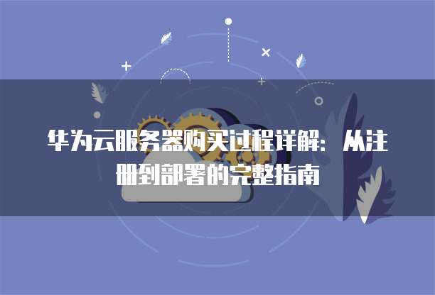 华为云服务器购买过程详解：从注册到部署的完整指南