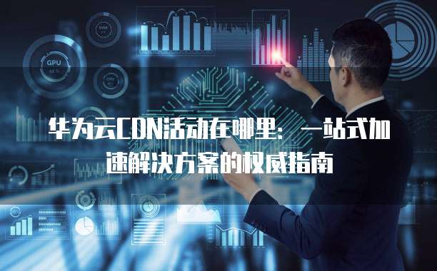 华为云CDN活动在哪里:一站式加速解决方案的权威指南