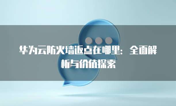 华为云防火墙返点在哪里:全面解析与价值探索