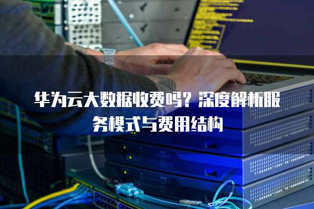华为云大数据收费吗?深度解析服务模式与费用结构