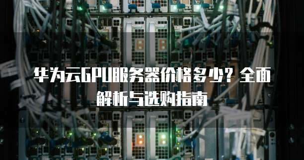 华为云GPU服务器价格多少?全面解析与选购指南
