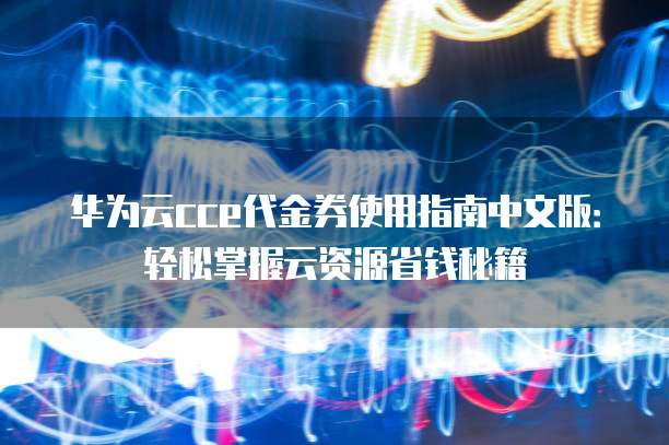 华为云cce代金券使用指南中文版:轻松掌握云资源省钱秘籍