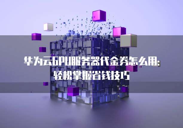 华为云GPU服务器代金券怎么用:轻松掌握省钱技巧