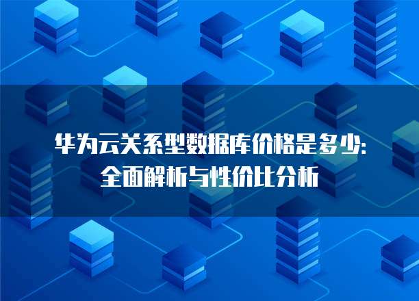 华为云关系型数据库价格是多少：全面解析与性价比分析