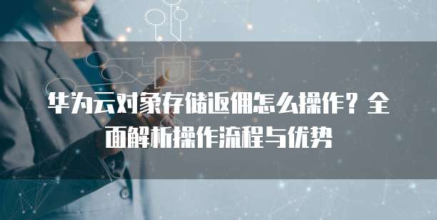 华为云对象存储返佣怎么操作?全面解析操作流程与优势