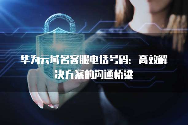 华为云域名客服电话号码:高效解决方案的沟通桥梁