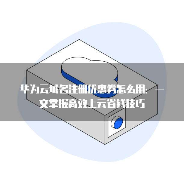 华为云域名注册优惠券怎么用:一文掌握高效上云省钱技巧