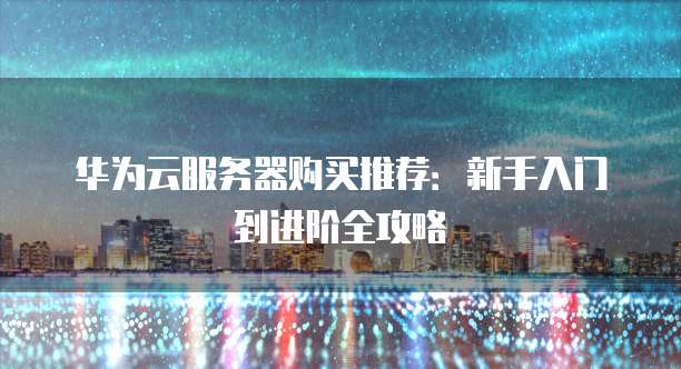 华为云服务器购买推荐:新手入门到进阶全攻略