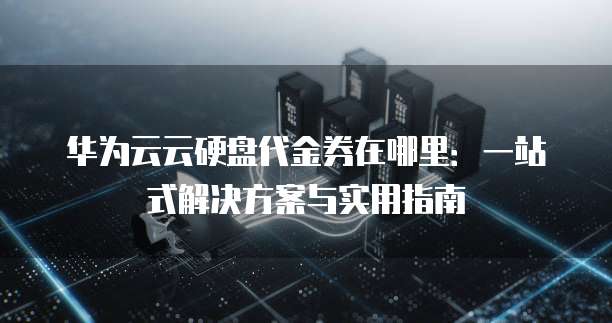 华为云云硬盘代金券在哪里：一站式解决方案与实用指南