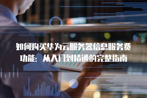 如何购买华为云服务器信息服务费功能:从入门到精通的完整指南
