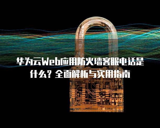 华为云Web应用防火墙客服电话是什么?全面解析与实用指南