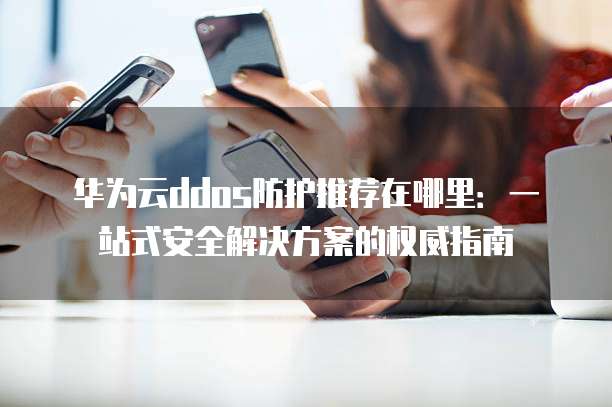 华为云ddos防护推荐在哪里:一站式安全解决方案的权威指南
