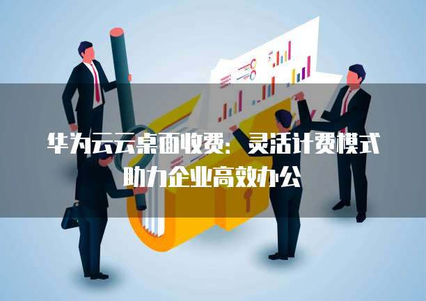 华为云云桌面收费：灵活计费模式助力企业高效办公