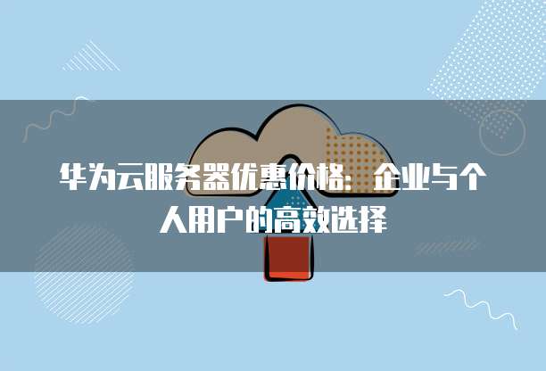 华为云服务器优惠价格:企业与个人用户的高效选择