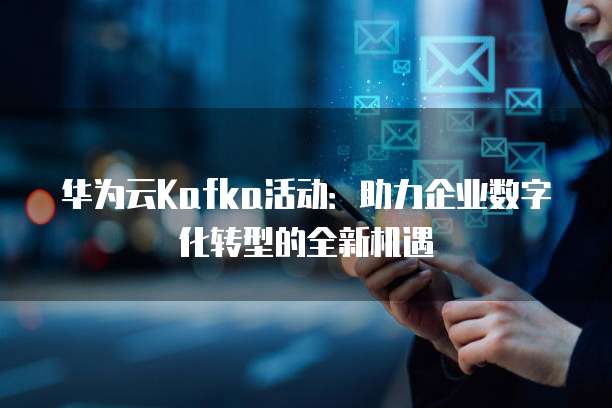 华为云Kafka活动:助力企业数字化转型的全新机遇