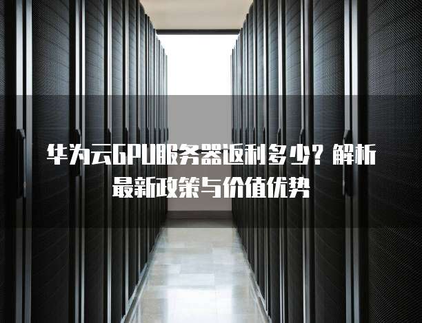 华为云GPU服务器返利多少?解析最新政策与价值优势