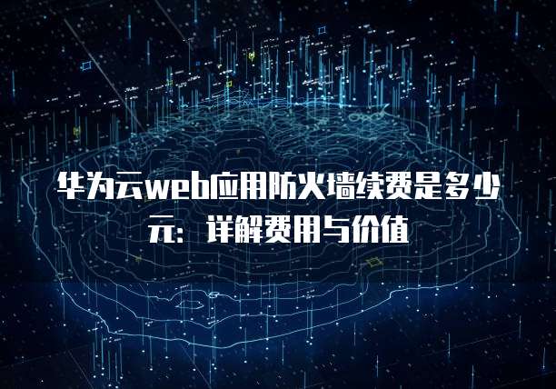 华为云web应用防火墙续费是多少元：详解费用与价值