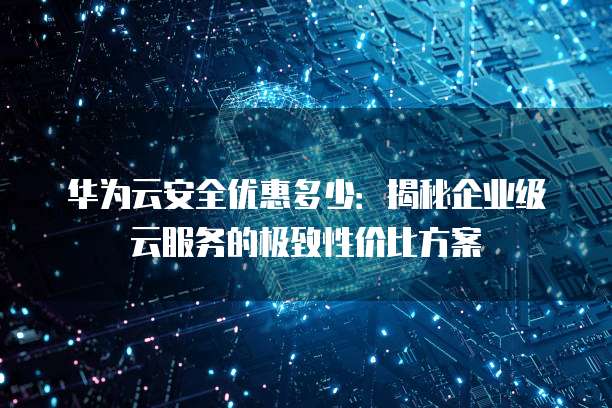 华为云安全优惠多少:揭秘企业级云服务的极致性价比方案