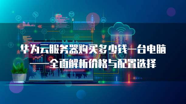 华为云服务器购买多少钱一台电脑——全面解析价格与配置选择