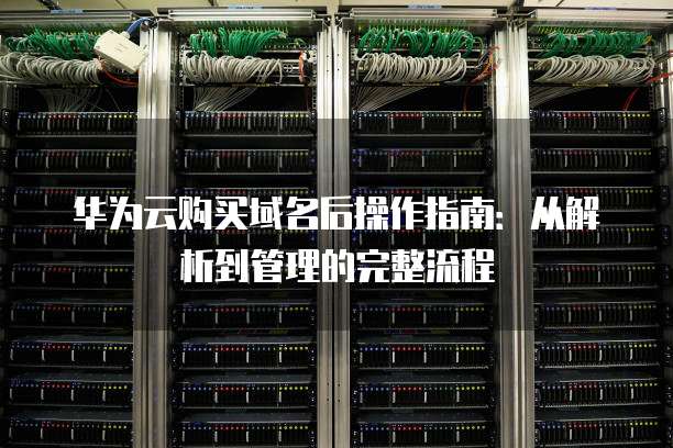 华为云购买域名后操作指南:从解析到管理的完整流程