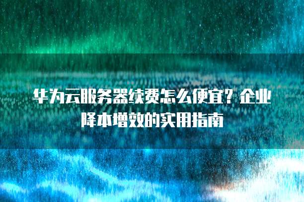 华为云服务器续费怎么便宜?企业降本增效的实用指南