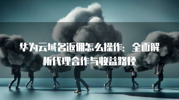 华为云域名返佣怎么操作:全面解析代理合作与收益路径