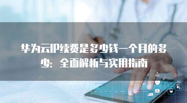 华为云IP续费是多少钱一个月的多少:全面解析与实用指南