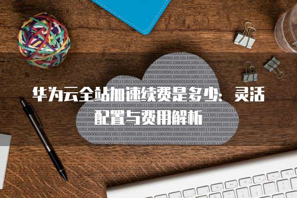 华为云全站加速续费是多少:灵活配置与费用解析
