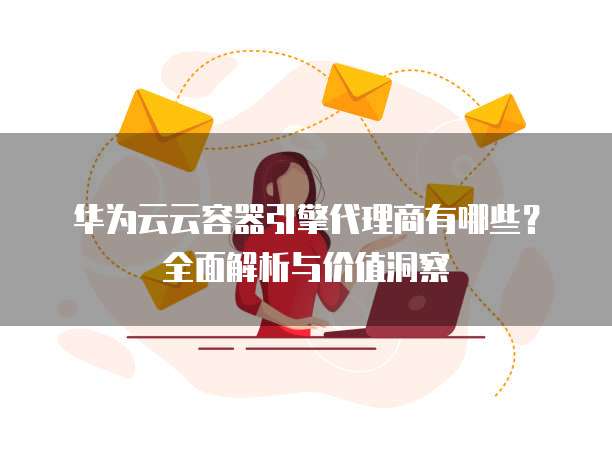 华为云云容器引擎代理商有哪些?全面解析与价值洞察