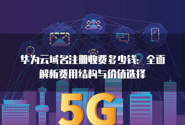 华为云域名注册收费多少钱:全面解析费用结构与价值选择