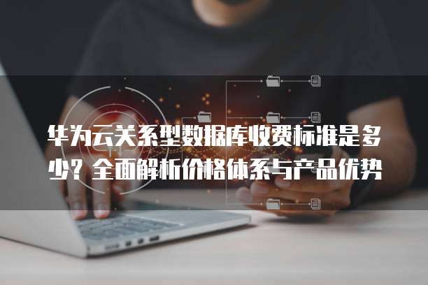 华为云关系型数据库收费标准是多少？全面解析价格体系与产品优势