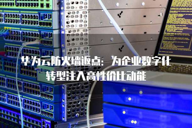 华为云防火墙返点：为企业数字化转型注入高性价比动能